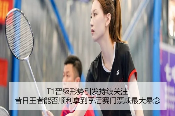 T1晋级形势引发持续关注 昔日王者能否顺利拿到季后赛门票成最大悬念